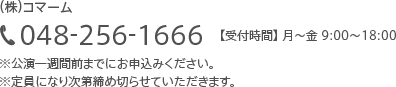 (株)コマーム048-256-1666【受付時間】 月~金 9:00~18:00※公演一週間前までにお申込みください。※定員になり次第締め切らせていただきます。