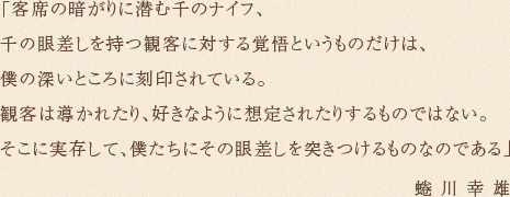 「客席の暗がりに潜む千のナイフ、千の眼差しを持つ観客に対する覚悟というものだけは、僕の深いところに刻印されている。観客は導かれたり、好きなように想定されたりするものではない。そこに実存して、僕たちにその眼差しを突きつけるものなのである」蜷川幸雄